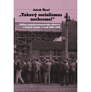 Takový socialismus nechceme! - Kultura protestu průmyslového dělnictva v českých zemích v letech 1945-1968 - Jakub Šlouf