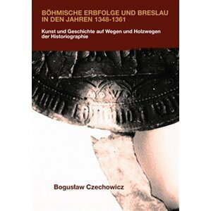 Böhmische Erbfolge und Breslau in den Jahren 1348-1361 - Kunst und Geschichte auf Wegen und Holzwegen der Historiographie - Boguslav Czechowicz