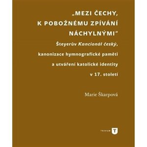 Mezi Čechy, k pobožnému zpívání náchylnými - Šteyerův Kancionál český, kanonizace hymnografické paměti a utváření katolické identity v 17. století - Marie Škarpová