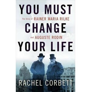 You Must Change Your Life: The Story of Rainer Maria Rilke and Auguste Rodin - Rachel Corbett