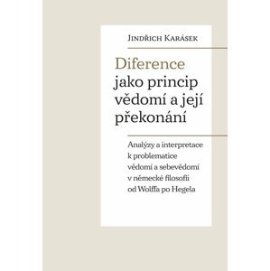 Diference jako princip vědomí a její překonání - Analýzy a interpretace k problematice vědomí a sebevědomí v německé filosofii od Wolffa po Hegela - Jindřich Karásek